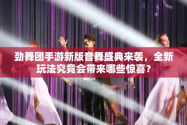 劲舞团手游新版音舞盛典来袭，全新玩法究竟会带来哪些惊喜？