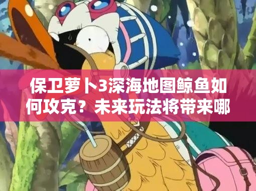 保卫萝卜3深海地图鲸鱼如何攻克？未来玩法将带来哪些革命性变化？