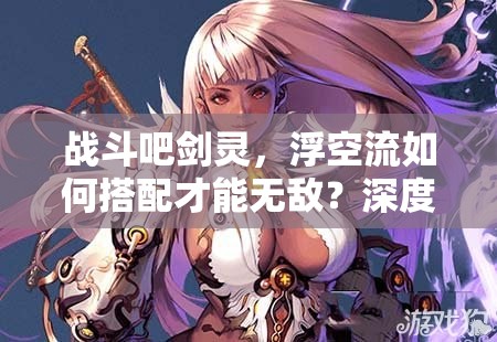 战斗吧剑灵，浮空流如何搭配才能无敌？深度解析浮空流卡牌！