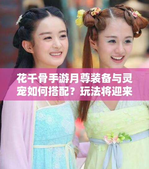 花千骨手游月尊装备与灵宠如何搭配？玩法将迎来哪些革命性变化？