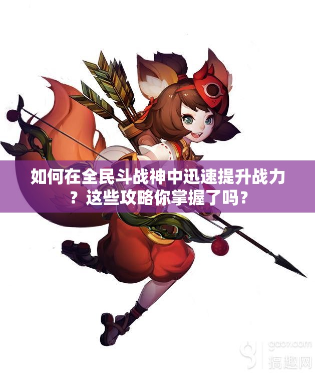 如何在全民斗战神中迅速提升战力？这些攻略你掌握了吗？