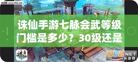 诛仙手游七脉会武等级门槛是多少？30级还是40级？详细解析参赛条件与备战指南