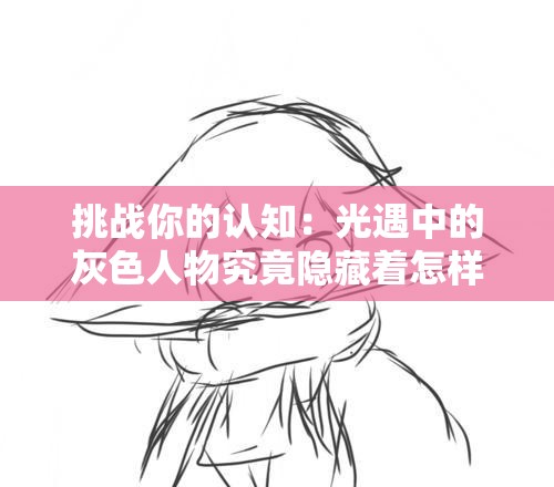 挑战你的认知：光遇中的灰色人物究竟隐藏着怎样的神秘力量？