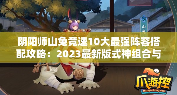 阴阳师山兔竞速10大最强阵容搭配攻略：2023最新版式神组合与御魂配置实战解析